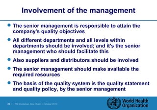 Involvement of the management 
The senior management is responsible to attain the 
company's quality objectives 
All different departments and all levels within 
departments should be involved; and it's the senior 
management who should facilitate this 
Also suppliers and distributors should be involved 
The senior management should make available the 
required resources 
The basis of the quality system is the quality statement 
and quality policy, by the senior management 
28 | PQ Workshop, Abu Dhabi | October 2010 
 