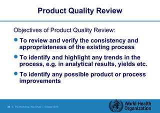 Product Quality Review 
Objectives of Product Quality Review: 
To review and verify the consistency and 
appropriateness of the existing process 
To identify and highlight any trends in the 
process, e.g. in analytical results, yields etc. 
To identify any possible product or process 
improvements 
29 | PQ Workshop, Abu Dhabi | October 2010 
 