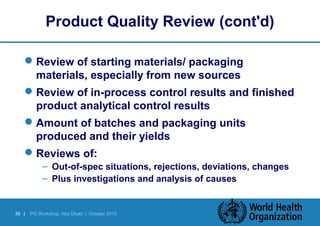 Product Quality Review (cont'd) 
Review of starting materials/ packaging 
materials, especially from new sources 
Review of in-process control results and finished 
product analytical control results 
Amount of batches and packaging units 
produced and their yields 
Reviews of: 
– Out-of-spec situations, rejections, deviations, changes 
– Plus investigations and analysis of causes 
30 | PQ Workshop, Abu Dhabi | October 2010 
 