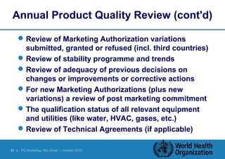 Annual Product Quality Review (cont'd) 
Review of Marketing Authorization variations 
submitted, granted or refused (incl. third countries) 
Review of stability programme and trends 
Review of adequacy of previous decisions on 
changes or improvements or corrective actions 
For new Marketing Authorizations (plus new 
variations) a review of post marketing commitment 
The qualification status of all relevant equipment 
and utilities (like water, HVAC, gases, etc.) 
Review of Technical Agreements (if applicable) 
31 | PQ Workshop, Abu Dhabi | October 2010 
 