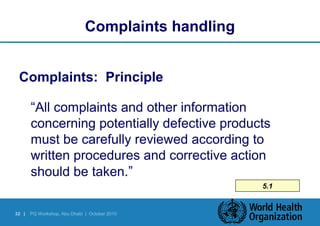 32 | PQ Workshop, Abu Dhabi | October 2010 
5.1 
Complaints handling 
Complaints: Principle 
“All complaints and other information 
concerning potentially defective products 
must be carefully reviewed according to 
written procedures and corrective action 
should be taken.” 
 