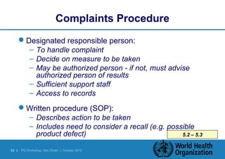 33 | PQ Workshop, Abu Dhabi | October 2010 
5.2 – 5.3 
Complaints Procedure 
Designated responsible person: 
– To handle complaint 
– Decide on measure to be taken 
– May be authorized person - if not, must advise 
authorized person of results 
– Sufficient support staff 
– Access to records 
Written procedure (SOP): 
– Describes action to be taken 
– Includes need to consider a recall (e.g. possible 
product defect) 
 