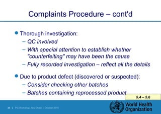 34 | PQ Workshop, Abu Dhabi | October 2010 
5.4 – 5.6 
Complaints Procedure – cont'd 
Thorough investigation: 
– QC involved 
– With special attention to establish whether 
"counterfeiting" may have been the cause 
– Fully recorded investigation – reflect all the details 
Due to product defect (discovered or suspected): 
– Consider checking other batches 
– Batches containing reprocessed product 
 