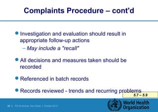 Complaints Procedure – cont'd 
35 | PQ Workshop, Abu Dhabi | October 2010 
5.7 – 5.9 
Investigation and evaluation should result in 
appropriate follow-up actions 
– May include a "recall" 
All decisions and measures taken should be 
recorded 
Referenced in batch records 
Records reviewed - trends and recurring problems 
 
