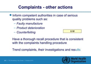 Complaints - other actions 
Inform competent authorities in case of serious 
quality problems such as: 
36 | PQ Workshop, Abu Dhabi | October 2010 
5.10 
– Faulty manufacture 
– Product deterioration 
– Counterfeiting 
 Have a thorough recall procedure that is consistent 
with the complaints handling procedure 
 Trend complaints, their investigations and results 
 