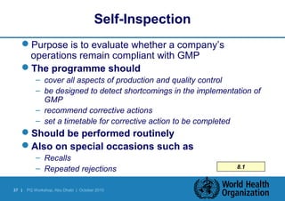 Self-Inspection 
Purpose is to evaluate whether a company’s 
operations remain compliant with GMP 
The programme should 
– cover all aspects of production and quality control 
– be designed to detect shortcomings in the implementation of 
GMP 
– recommend corrective actions 
– set a timetable for corrective action to be completed 
Should be performed routinely 
Also on special occasions such as 
– Recalls 
– Repeated rejections 8.1 
37 | PQ Workshop, Abu Dhabi | October 2010 
 