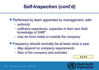 38 | PQ Workshop, Abu Dhabi | October 2010 
8.3, 8.4 
Self-Inspection (cont'd) 
Performed by team appointed by management, with: 
– authority 
– sufficient experience, expertise in their own field. 
knowledge of GMP 
– may be from inside or outside the company 
Frequency should normally be at least once a year 
– May depend on company requirements 
– Size of the company and activities 
 