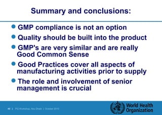 Summary and conclusions: 
GMP compliance is not an option 
Quality should be built into the product 
GMP's are very similar and are really 
Good Common Sense 
Good Practices cover all aspects of 
manufacturing activities prior to supply 
The role and involvement of senior 
management is crucial 
40 | PQ Workshop, Abu Dhabi | October 2010 
 