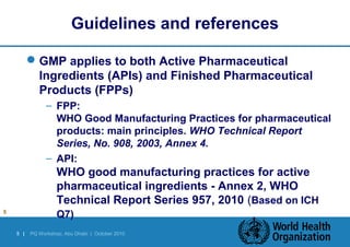 Guidelines and references 
GMP applies to both Active Pharmaceutical 
Ingredients (APIs) and Finished Pharmaceutical 
Products (FPPs) 
– FPP: 
WHO Good Manufacturing Practices for pharmaceutical 
products: main principles. WHO Technical Report 
Series, No. 908, 2003, Annex 4. 
– API: 
WHO good manufacturing practices for active 
pharmaceutical ingredients - Annex 2, WHO 
Technical Report Series 957, 2010 (Based on ICH 
5 Q7) 
5 | PQ Workshop, Abu Dhabi | October 2010 
 