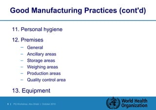 Good Manufacturing Practices (cont'd) 
11. Personal hygiene 
12. Premises 
– General 
– Ancillary areas 
– Storage areas 
– Weighing areas 
– Production areas 
– Quality control area 
13. Equipment 
9 | PQ Workshop, Abu Dhabi | October 2010 
 