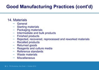 10 | PQ Workshop, Abu Dhabi | October 2010
Good Manufacturing Practices (cont'd)
14. Materials
– General
– Starting materials
– Packaging materials
– Intermediate and bulk products
– Finished products
– Rejected, recovered, reprocessed and reworked materials
– Recalled products
– Returned goods
– Reagents and culture media
– Reference standards
– Waste materials
– Miscellaneous
 