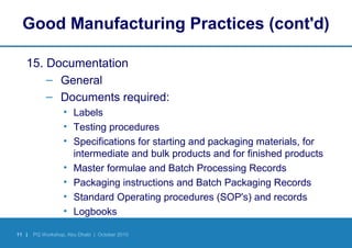 11 | PQ Workshop, Abu Dhabi | October 2010
Good Manufacturing Practices (cont'd)
15. Documentation
– General
– Documents required:
• Labels
• Testing procedures
• Specifications for starting and packaging materials, for
intermediate and bulk products and for finished products
• Master formulae and Batch Processing Records
• Packaging instructions and Batch Packaging Records
• Standard Operating procedures (SOP's) and records
• Logbooks
 