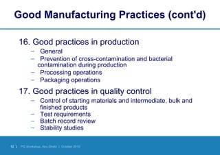 12 | PQ Workshop, Abu Dhabi | October 2010
Good Manufacturing Practices (cont'd)
16. Good practices in production
– General
– Prevention of cross-contamination and bacterial
contamination during production
– Processing operations
– Packaging operations
17. Good practices in quality control
– Control of starting materials and intermediate, bulk and
finished products
– Test requirements
– Batch record review
– Stability studies
 