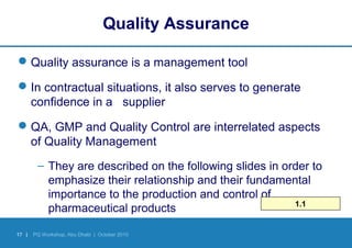 17 | PQ Workshop, Abu Dhabi | October 2010
Quality Assurance
Quality assurance is a management tool
In contractual situations, it also serves to generate
confidence in a supplier
QA, GMP and Quality Control are interrelated aspects
of Quality Management
– They are described on the following slides in order to
emphasize their relationship and their fundamental
importance to the production and control of
pharmaceutical products 1.1
 