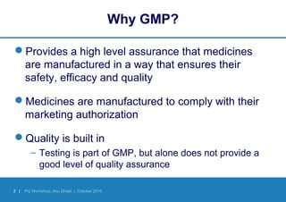 2 | PQ Workshop, Abu Dhabi | October 2010
Why GMP?
Provides a high level assurance that medicines
are manufactured in a way that ensures their
safety, efficacy and quality
Medicines are manufactured to comply with their
marketing authorization
Quality is built in
– Testing is part of GMP, but alone does not provide a
good level of quality assurance
 
