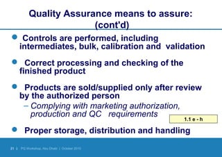 21 | PQ Workshop, Abu Dhabi | October 2010
Quality Assurance means to assure:
(cont'd)
 Controls are performed, including
intermediates, bulk, calibration and validation
 Correct processing and checking of the
finished product
 Products are sold/supplied only after review
by the authorized person
– Complying with marketing authorization,
production and QC requirements
 Proper storage, distribution and handling
1.1 e - h
 