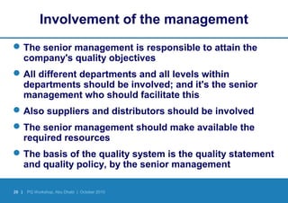 28 | PQ Workshop, Abu Dhabi | October 2010
Involvement of the management
The senior management is responsible to attain the
company's quality objectives
All different departments and all levels within
departments should be involved; and it's the senior
management who should facilitate this
Also suppliers and distributors should be involved
The senior management should make available the
required resources
The basis of the quality system is the quality statement
and quality policy, by the senior management
 