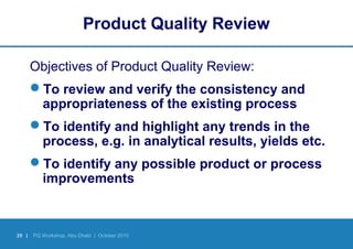 29 | PQ Workshop, Abu Dhabi | October 2010
Product Quality Review
Objectives of Product Quality Review:
To review and verify the consistency and
appropriateness of the existing process
To identify and highlight any trends in the
process, e.g. in analytical results, yields etc.
To identify any possible product or process
improvements
 