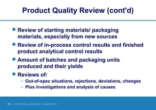 30 | PQ Workshop, Abu Dhabi | October 2010
Product Quality Review (cont'd)
Review of starting materials/ packaging
materials, especially from new sources
Review of in-process control results and finished
product analytical control results
Amount of batches and packaging units
produced and their yields
Reviews of:
– Out-of-spec situations, rejections, deviations, changes
– Plus investigations and analysis of causes
 