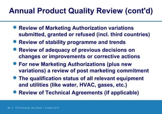 31 | PQ Workshop, Abu Dhabi | October 2010
Annual Product Quality Review (cont'd)
Review of Marketing Authorization variations
submitted, granted or refused (incl. third countries)
Review of stability programme and trends
Review of adequacy of previous decisions on
changes or improvements or corrective actions
For new Marketing Authorizations (plus new
variations) a review of post marketing commitment
The qualification status of all relevant equipment
and utilities (like water, HVAC, gases, etc.)
Review of Technical Agreements (if applicable)
 