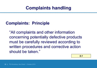 32 | PQ Workshop, Abu Dhabi | October 2010
5.1
Complaints handling
Complaints: Principle
“All complaints and other information
concerning potentially defective products
must be carefully reviewed according to
written procedures and corrective action
should be taken.”
 
