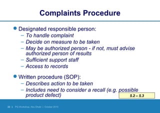 33 | PQ Workshop, Abu Dhabi | October 2010
5.2 – 5.3
Complaints Procedure
Designated responsible person:
– To handle complaint
– Decide on measure to be taken
– May be authorized person - if not, must advise
authorized person of results
– Sufficient support staff
– Access to records
Written procedure (SOP):
– Describes action to be taken
– Includes need to consider a recall (e.g. possible
product defect)
 