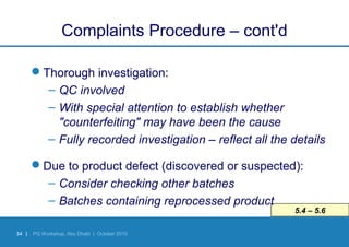 34 | PQ Workshop, Abu Dhabi | October 2010
5.4 – 5.6
Complaints Procedure – cont'd
Thorough investigation:
– QC involved
– With special attention to establish whether
"counterfeiting" may have been the cause
– Fully recorded investigation – reflect all the details
Due to product defect (discovered or suspected):
– Consider checking other batches
– Batches containing reprocessed product
 