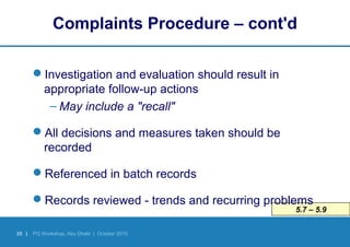 35 | PQ Workshop, Abu Dhabi | October 2010
5.7 – 5.9
Complaints Procedure – cont'd
Investigation and evaluation should result in
appropriate follow-up actions
– May include a "recall"
All decisions and measures taken should be
recorded
Referenced in batch records
Records reviewed - trends and recurring problems
 
