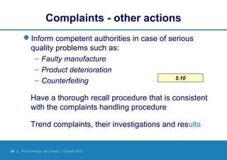 36 | PQ Workshop, Abu Dhabi | October 2010
5.10
Complaints - other actions
Inform competent authorities in case of serious
quality problems such as:
– Faulty manufacture
– Product deterioration
– Counterfeiting
Have a thorough recall procedure that is consistent
with the complaints handling procedure
Trend complaints, their investigations and results
 