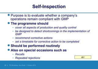 37 | PQ Workshop, Abu Dhabi | October 2010
Self-Inspection
Purpose is to evaluate whether a company’s
operations remain compliant with GMP
The programme should
– cover all aspects of production and quality control
– be designed to detect shortcomings in the implementation of
GMP
– recommend corrective actions
– set a timetable for corrective action to be completed
Should be performed routinely
Also on special occasions such as
– Recalls
– Repeated rejections 8.1
 
