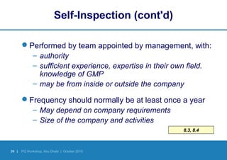 38 | PQ Workshop, Abu Dhabi | October 2010
8.3, 8.4
Self-Inspection (cont'd)
Performed by team appointed by management, with:
– authority
– sufficient experience, expertise in their own field.
knowledge of GMP
– may be from inside or outside the company
Frequency should normally be at least once a year
– May depend on company requirements
– Size of the company and activities
 