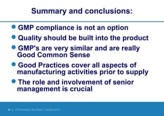 40 | PQ Workshop, Abu Dhabi | October 2010
Summary and conclusions:
GMP compliance is not an option
Quality should be built into the product
GMP's are very similar and are really
Good Common Sense
Good Practices cover all aspects of
manufacturing activities prior to supply
The role and involvement of senior
management is crucial
 