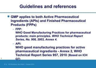5 | PQ Workshop, Abu Dhabi | October 2010
Guidelines and references
GMP applies to both Active Pharmaceutical
Ingredients (APIs) and Finished Pharmaceutical
Products (FPPs)
– FPP:
WHO Good Manufacturing Practices for pharmaceutical
products: main principles. WHO Technical Report
Series, No. 908, 2003, Annex 4.
– API:
WHO good manufacturing practices for active
pharmaceutical ingredients - Annex 2, WHO
Technical Report Series 957, 2010 (Based on ICH
Q7)5
 