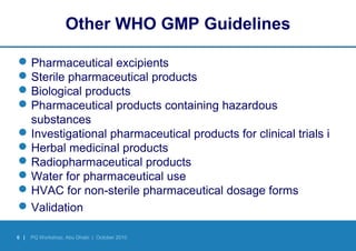 6 | PQ Workshop, Abu Dhabi | October 2010
Other WHO GMP Guidelines
Pharmaceutical excipients
Sterile pharmaceutical products
Biological products
Pharmaceutical products containing hazardous
substances
Investigational pharmaceutical products for clinical trials i
Herbal medicinal products
Radiopharmaceutical products
Water for pharmaceutical use
HVAC for non-sterile pharmaceutical dosage forms
Validation
 