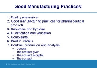 7 | PQ Workshop, Abu Dhabi | October 2010
Good Manufacturing Practices:
1. Quality assurance
2. Good manufacturing practices for pharmaceutical
products
3. Sanitation and hygiene
4. Qualification and validation
5. Complaints
6. Product recalls
7. Contract production and analysis
– General
– The contract giver
– The contract accepter
– The contract
 