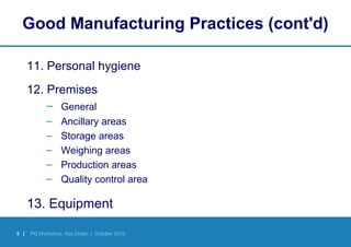 9 | PQ Workshop, Abu Dhabi | October 2010
Good Manufacturing Practices (cont'd)
11. Personal hygiene
12. Premises
– General
– Ancillary areas
– Storage areas
– Weighing areas
– Production areas
– Quality control area
13. Equipment
 