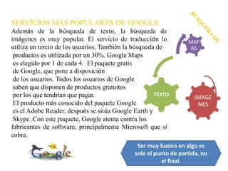 SERVICIOS MAS POPULARES DE GOOGLE
Además de la búsqueda de texto, la búsqueda de
imágenes es muy popular. El servicio de traducción lo             MAP
utiliza un tercio de los usuarios. También la búsqueda de         AS
 productos es utilizada por un 30%. Google Maps
 es elegido por 1 de cada 4. El paquete gratis
 de Google, que pone a disposición
 de los usuarios. Todos los usuarios de Google
 saben que disponen de productos gratuitos
 por los que tendrían que pagar.                      TEXTO
                                                                    IMAGE
 El producto más conocido del paquete Google                         NES
 es el Adobe Reader, después se sitúa Google Earth y
 Skype .Con este paquete, Google atenta contra los
fabricantes de software, principalmente Microsoft que sí
cobra.
                                               Ser muy bueno en algo es
                                              solo el punto de partida, no
                                                        el final.
 