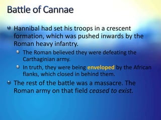 Hannibal had set his troops in a crescent
formation, which was pushed inwards by the
Roman heavy infantry.
The Roman believed they were defeating the
Carthaginian army.
In truth, they were being enveloped by the African
flanks, which closed in behind them.
The rest of the battle was a massacre. The
Roman army on that field ceased to exist.
 