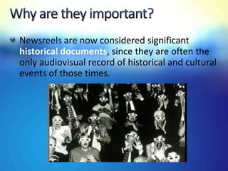 Newsreels are now considered significant
historical documents, since they are often the
only audiovisual record of historical and cultural
events of those times.
 