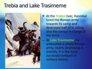 At the Trebia river, Hannibal
lured the Roman army
towards its camp and
destroyed half of it, killing
also the consul in charge of
the army.
At Lake Trasimeme, he
ambushed a whole Roman
army, nearly destroying it
entirely. It is the most
successful ambush in
military history.
 
