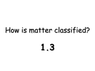 How is matter classified? 1.3 
