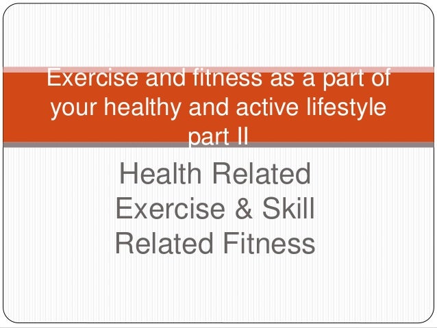 Health Related
Exercise & Skill
Related Fitness
Exercise and fitness as a part of
your healthy and active lifestyle
part II
 