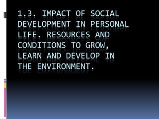 1.3. IMPACT OF SOCIAL
DEVELOPMENT IN PERSONAL
LIFE. RESOURCES AND
CONDITIONS TO GROW,
LEARN AND DEVELOP IN
THE ENVIRONMENT.
 