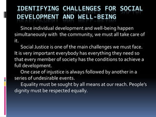 IDENTIFYING CHALLENGES FOR SOCIAL
 DEVELOPMENT AND WELL-BEING
    Since individual development and well-being happen
simultaneously with the community, we must all take care of
it.
    Social Justice is one of the main challenges we must face.
It is very important everybody has everything they need so
that every member of society has the conditions to achieve a
full development.
    One case of injustice is always followed by another in a
series of undesirable events.
    Equality must be sought by all means at our reach. People’s
dignity must be respected equally.
 