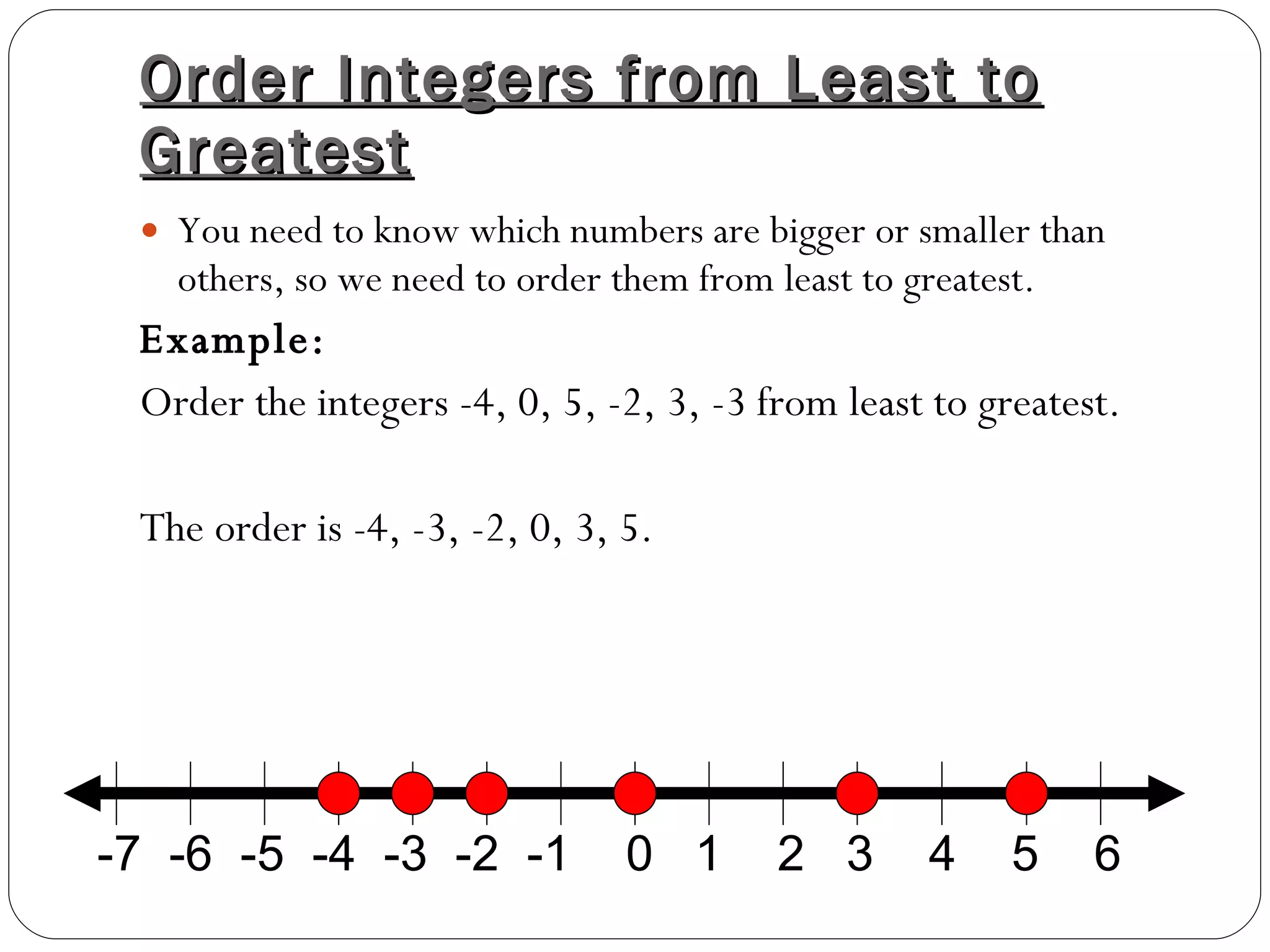 Order Integers from Least to Greatest You need to know which numbers are bigger or smaller than others, so we need to order them from least to greatest. Example:  Order the integers -4, 0, 5, -2, 3, -3 from least to greatest. The order is -4, -3, -2, 0, 3, 5. -7  -6  -5  -4  -3  -2  -1  0  1  2  3  4  5  6 