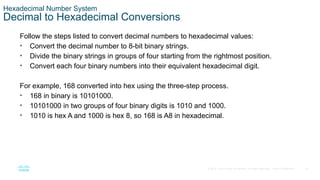 14
© 2016 Cisco and/or its affiliates. All rights reserved. Cisco Confidential
Hexadecimal Number System
Decimal to Hexadecimal Conversions
Follow the steps listed to convert decimal numbers to hexadecimal values:
• Convert the decimal number to 8-bit binary strings.
• Divide the binary strings in groups of four starting from the rightmost position.
• Convert each four binary numbers into their equivalent hexadecimal digit.
For example, 168 converted into hex using the three-step process.
• 168 in binary is 10101000.
• 10101000 in two groups of four binary digits is 1010 and 1000.
• 1010 is hex A and 1000 is hex 8, so 168 is A8 in hexadecimal.
 