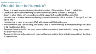 17
© 2016 Cisco and/or its affiliates. All rights reserved. Cisco Confidential
Module Practice and Quiz
What did I learn in this module?
• Binary is a base two numbering system that consists of the numbers 0 and 1, called bits.
• Decimal is a base ten numbering system that consists of the numbers 0 through 9.
• Binary is what hosts, servers, and networking equipment uses to identify each other.
• Hexadecimal is a base sixteen numbering system that consists of the numbers 0 through 9 and the
letters A to F.
• Hexadecimal is used to represent IPv6 addresses and MAC addresses.
• IPv6 addresses are 128 bits long, and every 4 bits is represented by a hexadecimal digit for a total
of 32 hexadecimal digits.
• To convert hexadecimal to decimal, you must first convert the hexadecimal to binary, then convert
the binary to decimal.
• To convert decimal to hexadecimal, you must first convert the decimal to binary and then the binary
to hexadecimal.
 