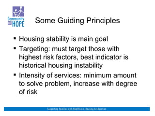 Some Guiding Principles Housing stability is main goal Targeting: must target those with highest risk factors, best indicator is historical housing instability Intensity of services: minimum amount to solve problem, increase with degree of risk 