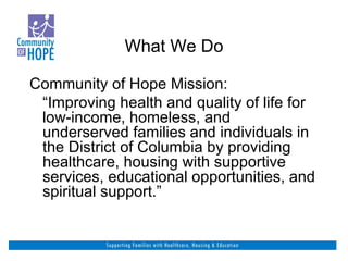 What We Do Community of Hope Mission: “ Improving health and quality of life for low-income, homeless, and underserved families and individuals in the District of Columbia by providing healthcare, housing with supportive services, educational opportunities, and spiritual support.”  