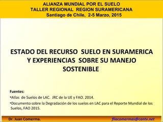 ESTADO DEL RECURSO SUELO EN SURAMERICA
Y EXPERIENCIAS SOBRE SU MANEJO
SOSTENIBLE
Fuentes:
•Atlas de Suelos de LAC. JRC de la UE y FAO. 2014.
•Documento sobre la Degradación de los suelos en LAC para el Reporte Mundial de los
Suelos, FAO 2015.
Dr. Juan Comerma. fliacomermas@cantv.net
ALIANZA MUNDIAL POR EL SUELO
TALLER REGIONAL REGION SURAMERICANA
Santiago de Chile, 2-5 Marzo, 2015
 